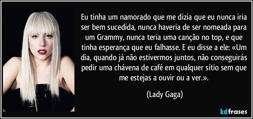 Eu tinha um namorado que me dizia que eu nunca iria ser bem sucedida, nunca haveria de ser nomeada para um Grammy, nunca teria uma canção no top, e que tinha esperança que eu falhasse. E eu disse a ele: «Um dia, quando já não estivermos juntos, não conseguirás pedir uma chávena de café em qualquer sítio sem que me estejas a ouvir ou a ver.». (Lady Gaga)