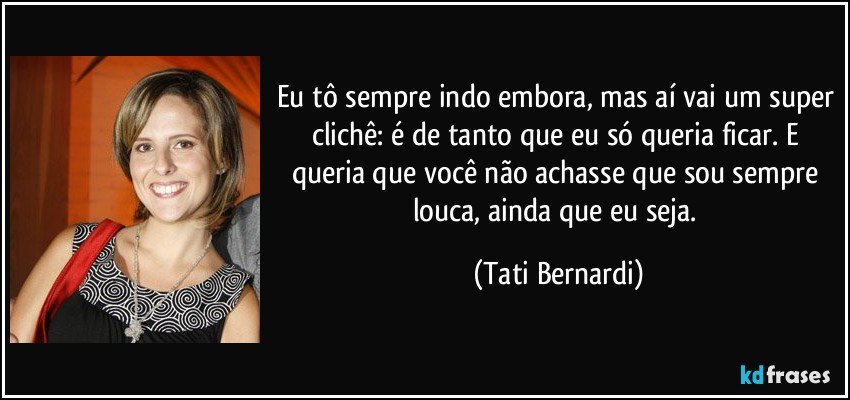 Eu tô sempre indo embora, mas aí vai um super clichê: é de tanto que eu só queria ficar. E queria que você não achasse que sou sempre louca, ainda que eu seja. (Tati Bernardi)