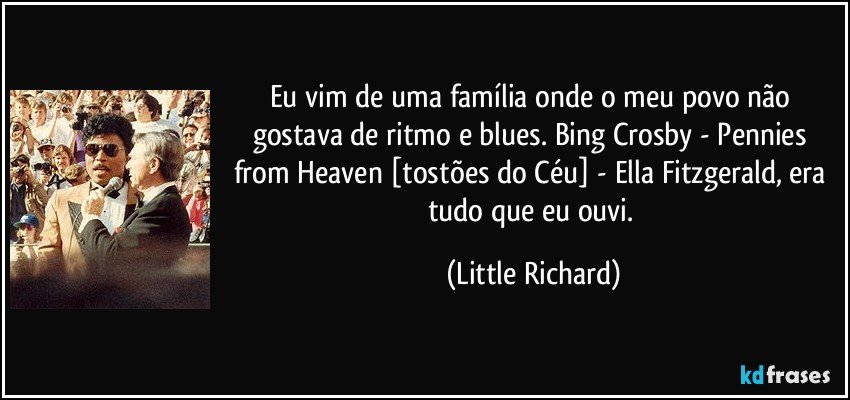 Eu vim de uma família onde o meu povo não gostava de ritmo e blues. Bing Crosby - Pennies from Heaven [tostões do Céu] - Ella Fitzgerald, era tudo que eu ouvi. (Little Richard)