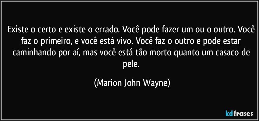 Existe o certo e existe o errado. Você pode fazer um ou o outro. Você faz o primeiro, e você está vivo. Você faz o outro e pode estar caminhando por aí, mas você está tão morto quanto um casaco de pele. (Marion John Wayne)