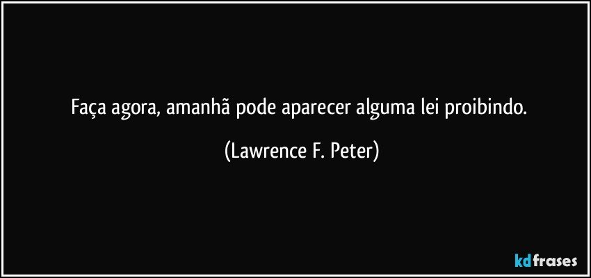 Faça agora, amanhã pode aparecer alguma lei proibindo. (Lawrence F. Peter)