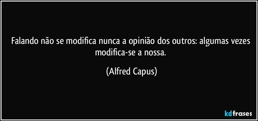 Falando não se modifica nunca a opinião dos outros: algumas vezes modifica-se a nossa. (Alfred Capus)