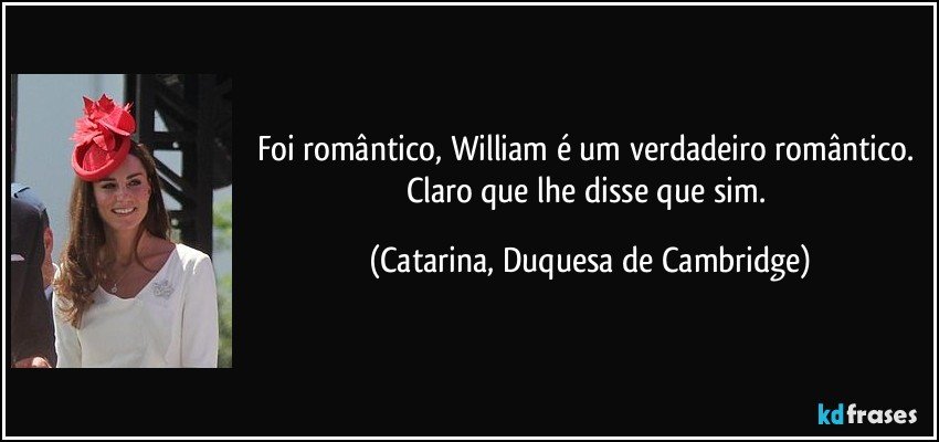 Foi romântico, William é um verdadeiro romântico. Claro que lhe disse que sim. (Catarina, Duquesa de Cambridge)
