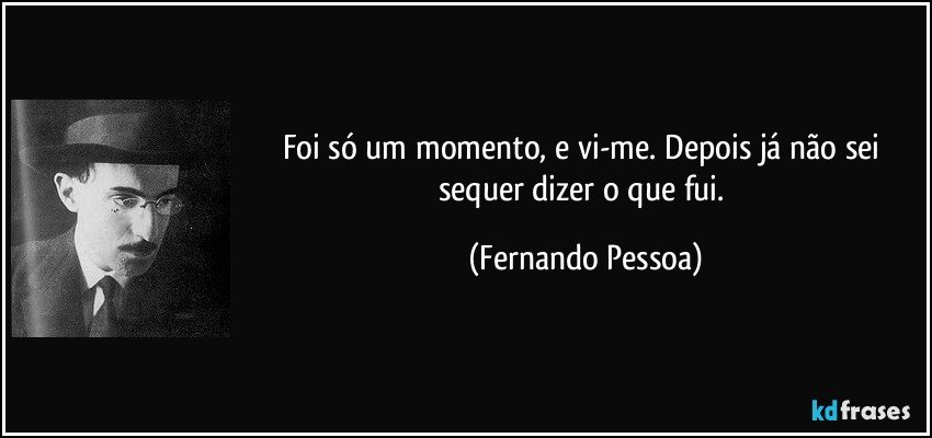 Foi só um momento, e vi-me. Depois já não sei sequer dizer o que fui. (Fernando Pessoa)