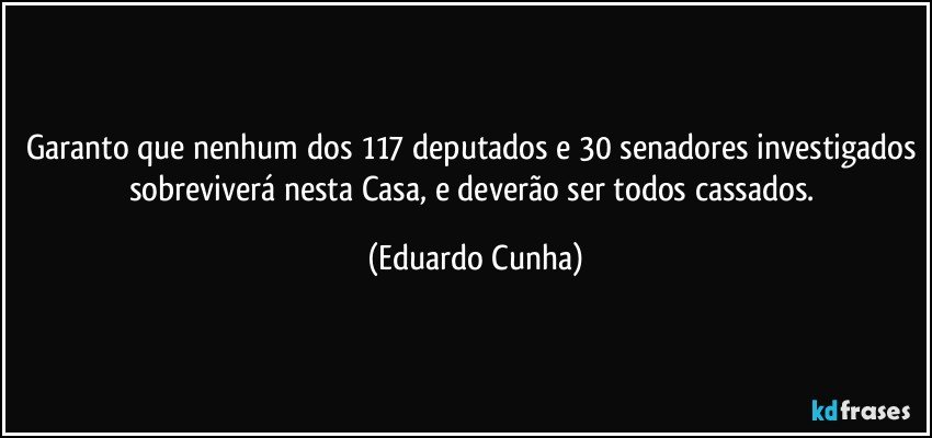 Garanto que nenhum dos 117 deputados e 30 senadores investigados sobreviverá nesta Casa, e deverão ser todos cassados. (Eduardo Cunha)