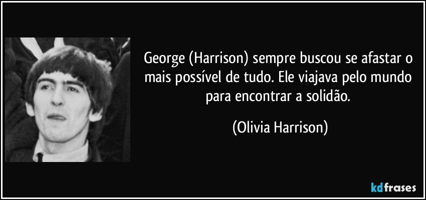 George (Harrison) sempre buscou se afastar o mais possível de tudo. Ele viajava pelo mundo para encontrar a solidão. (Olivia Harrison)