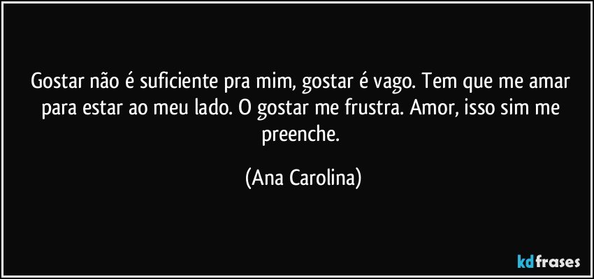 Gostar não é suficiente pra mim, gostar é vago. Tem que me amar para estar ao meu lado. O gostar me frustra. Amor, isso sim me preenche. (Ana Carolina)