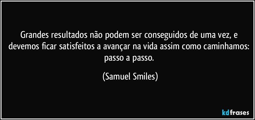 Grandes resultados não podem ser conseguidos de uma vez, e devemos ficar satisfeitos a avançar na vida assim como caminhamos: passo a passo. (Samuel Smiles)