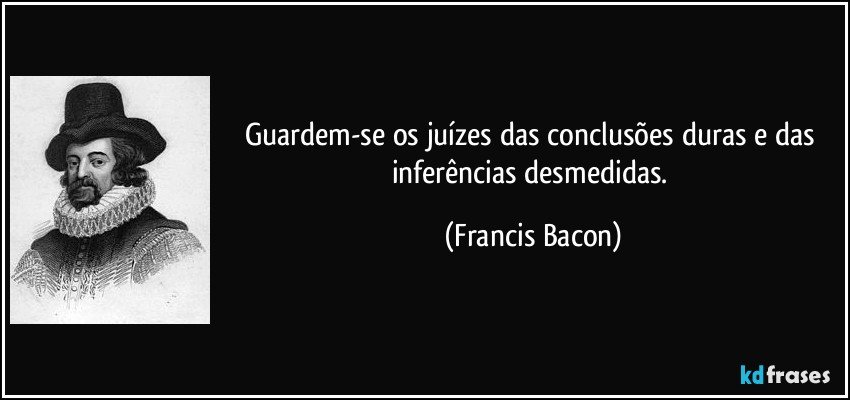 Guardem-se os juízes das conclusões duras e das inferências desmedidas. (Francis Bacon)