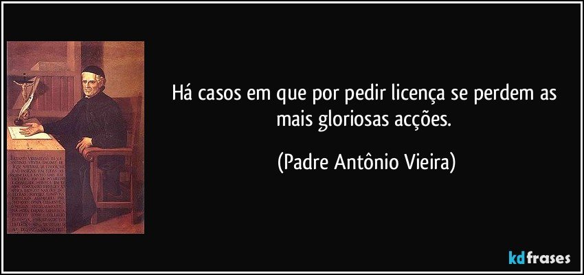 Há casos em que por pedir licença se perdem as mais gloriosas acções. (Padre Antônio Vieira)