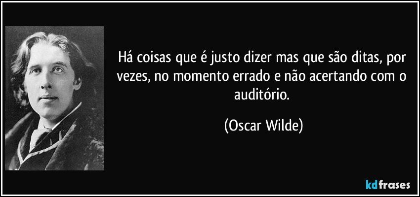 Há coisas que é justo dizer mas que são ditas, por vezes, no momento errado e não acertando com o auditório. (Oscar Wilde)