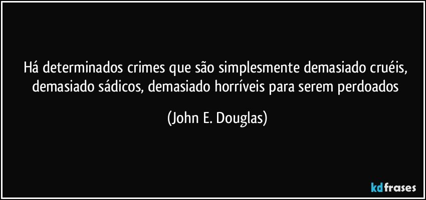 Há determinados crimes que são simplesmente demasiado cruéis, demasiado sádicos, demasiado horríveis para serem perdoados (John E. Douglas)