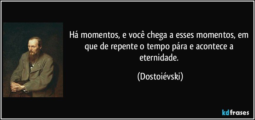 Há momentos, e você chega a esses momentos, em que de repente o tempo pára e acontece a eternidade. (Dostoiévski)