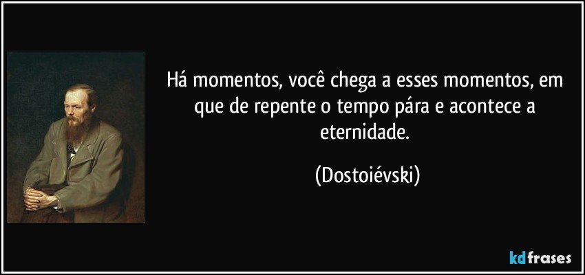 Há momentos, você chega a esses momentos, em que de repente o tempo pára e acontece a eternidade. (Dostoiévski)
