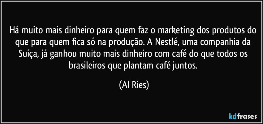 Há muito mais dinheiro para quem faz o marketing dos produtos do que para quem fica só na produção. A Nestlé, uma companhia da Suíça, já ganhou muito mais dinheiro com café do que todos os brasileiros que plantam café juntos. (Al Ries)