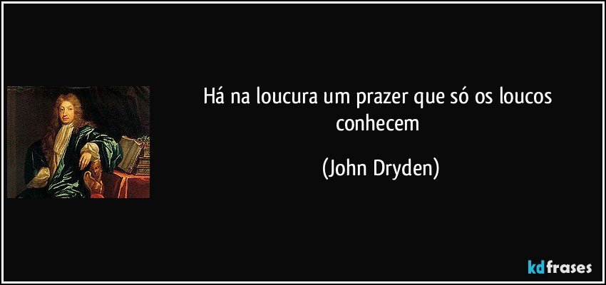 Há na loucura um prazer que só os loucos conhecem (John Dryden)