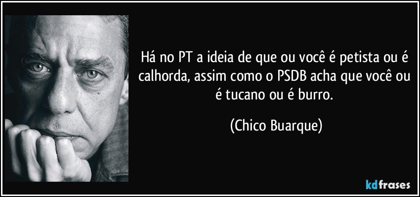 Há no PT a ideia de que ou você é petista ou é calhorda, assim como o PSDB acha que você ou é tucano ou é burro. (Chico Buarque)