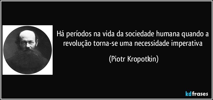 Há períodos na vida da sociedade humana quando a revolução torna-se uma necessidade imperativa (Piotr Kropotkin)