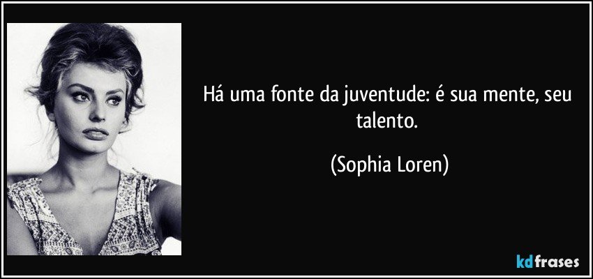 Há uma fonte da juventude: é sua mente, seu talento. (Sophia Loren)