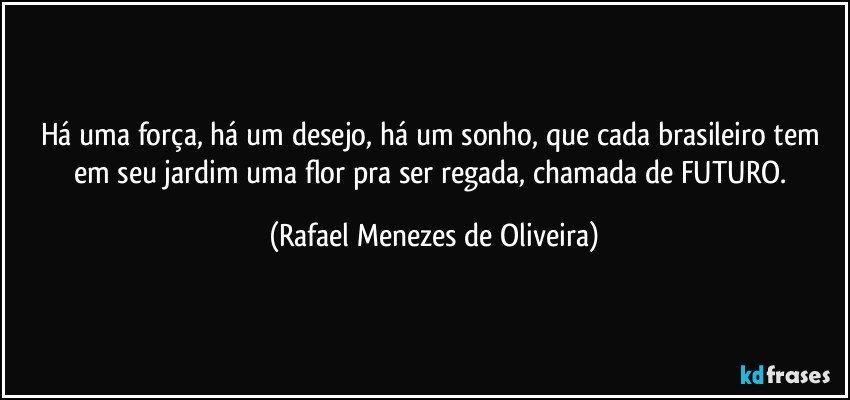 Há uma força, há um desejo, há um sonho, que cada brasileiro tem em seu jardim uma flor pra ser regada, chamada de FUTURO. (Rafael Menezes de Oliveira)