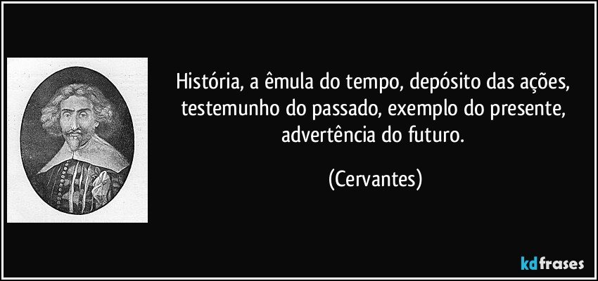História, a êmula do tempo, depósito das ações, testemunho do passado, exemplo do presente, advertência do futuro. (Cervantes)