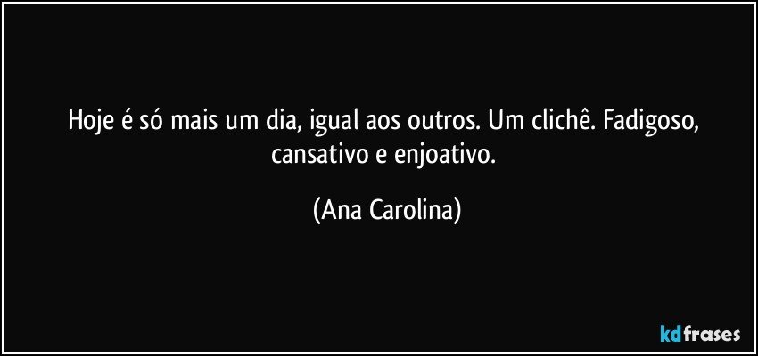 Hoje é só mais um dia, igual aos outros. Um clichê. Fadigoso, cansativo e enjoativo. (Ana Carolina)