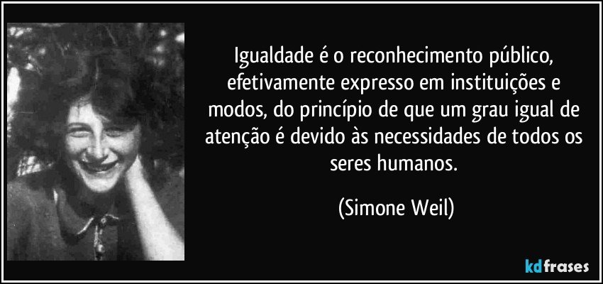 Igualdade é o reconhecimento público, efetivamente expresso em instituições e modos, do princípio de que um grau igual de atenção é devido às necessidades de todos os seres humanos. (Simone Weil)