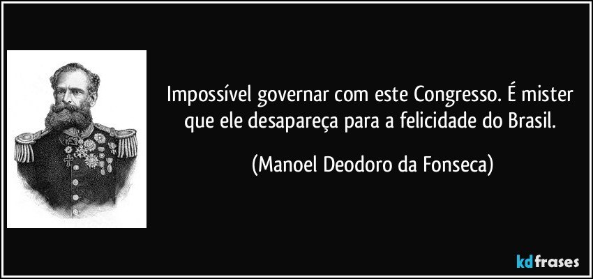 Impossível governar com este Congresso. É mister que ele desapareça para a felicidade do Brasil. (Manoel Deodoro da Fonseca)