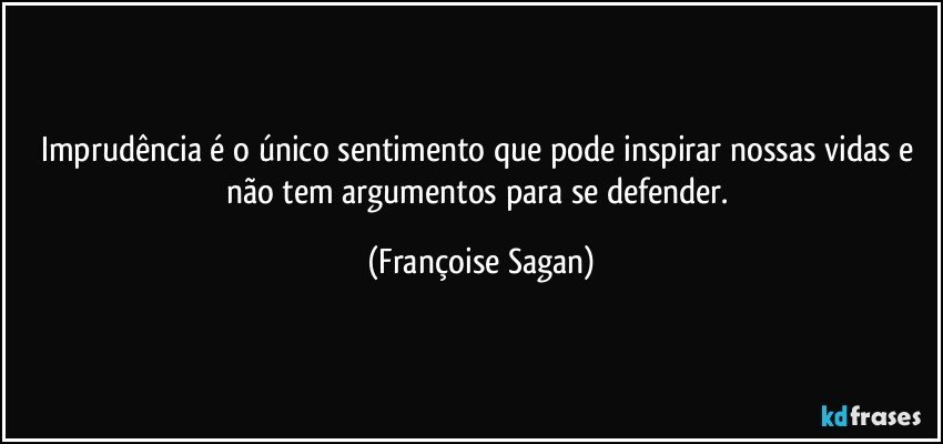 Imprudência é o único sentimento que pode inspirar nossas vidas e não tem argumentos para se defender. (Françoise Sagan)