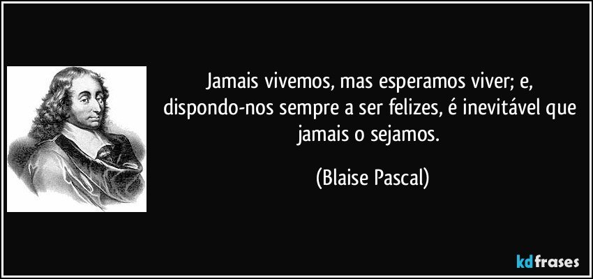 Jamais vivemos, mas esperamos viver; e, dispondo-nos sempre a ser felizes, é inevitável que jamais o sejamos. (Blaise Pascal)
