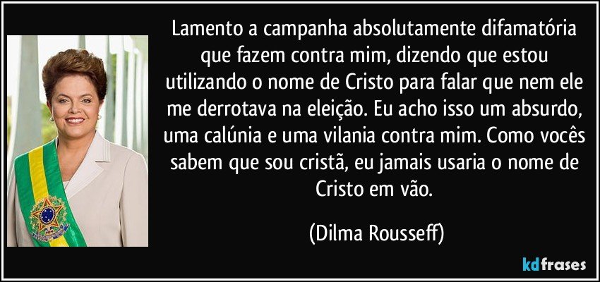 Lamento a campanha absolutamente difamatória que fazem contra mim, dizendo que estou utilizando o nome de Cristo para falar que nem ele me derrotava na eleição. Eu acho isso um absurdo, uma calúnia e uma vilania contra mim. Como vocês sabem que sou cristã, eu jamais usaria o nome de Cristo em vão. (Dilma Rousseff)