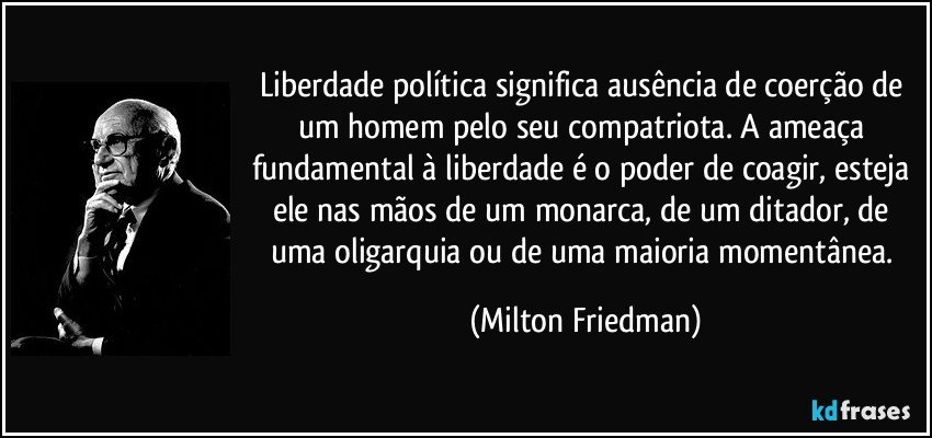 Liberdade política significa ausência de coerção de um homem pelo seu compatriota. A ameaça fundamental à liberdade é o poder de coagir, esteja ele nas mãos de um monarca, de um ditador, de uma oligarquia ou de uma maioria momentânea. (Milton Friedman)