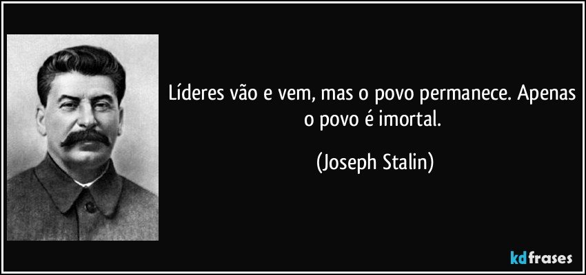 Líderes vão e vem, mas o povo permanece. Apenas o povo é imortal. (Joseph Stalin)