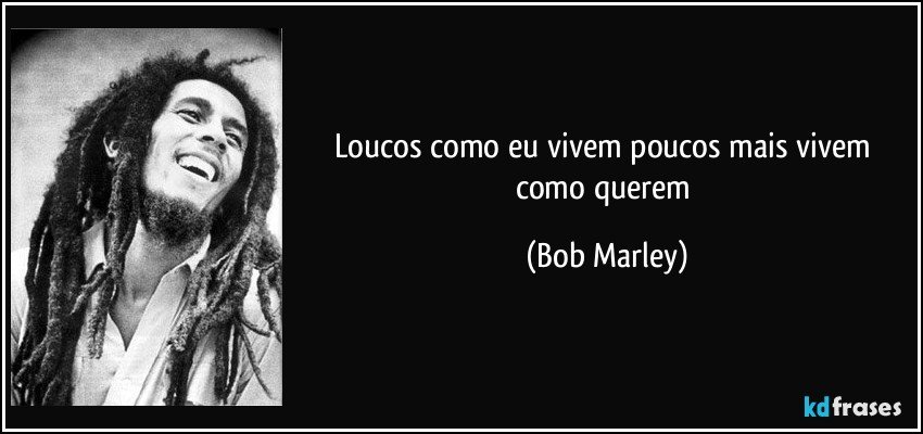 Loucos como eu vivem poucos mais vivem como querem (Bob Marley)