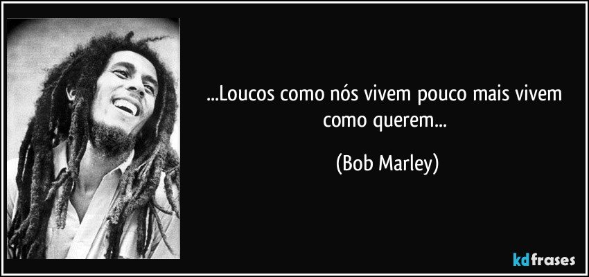 ...Loucos como nós vivem pouco mais vivem como querem... (Bob Marley)