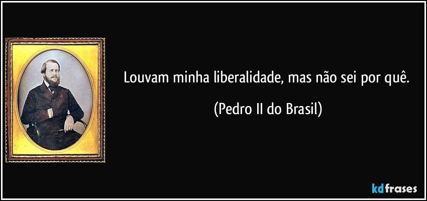 Louvam minha liberalidade, mas não sei por quê. (Pedro II do Brasil)
