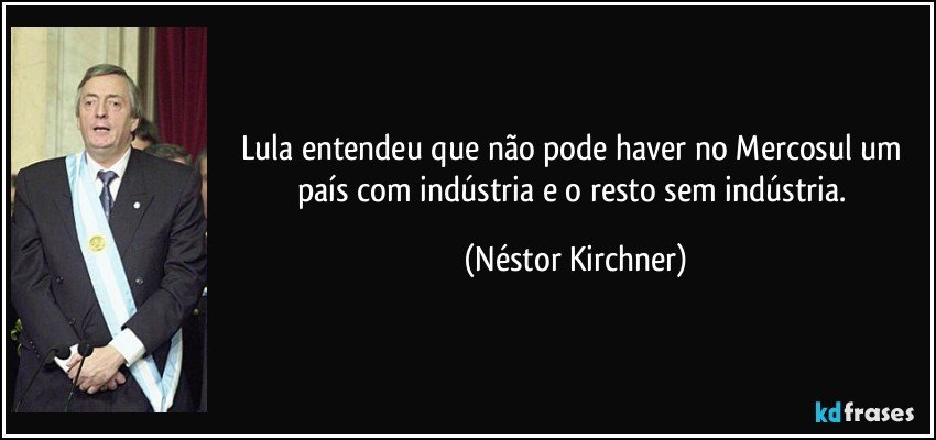 Lula entendeu que não pode haver no Mercosul um país com indústria e o resto sem indústria. (Néstor Kirchner)