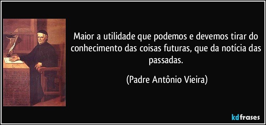 Maior a utilidade que podemos e devemos tirar do conhecimento das coisas futuras, que da notícia das passadas. (Padre Antônio Vieira)
