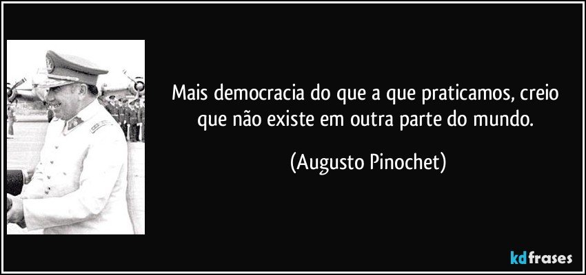 Mais democracia do que a que praticamos, creio que não existe em outra parte do mundo. (Augusto Pinochet)