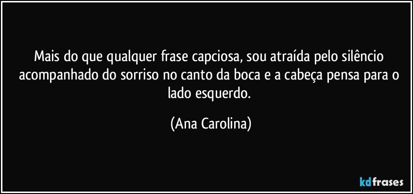 Mais do que qualquer frase capciosa, sou atraída pelo silêncio acompanhado do sorriso no canto da boca e a cabeça pensa para o lado esquerdo. (Ana Carolina)