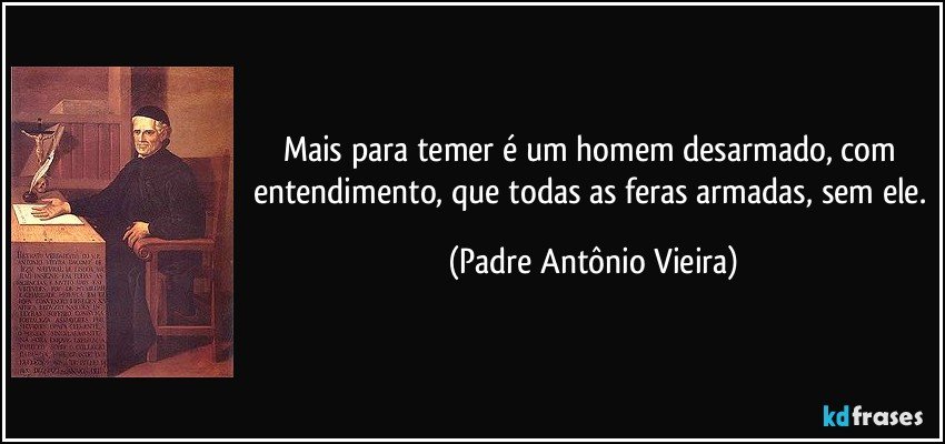 Mais para temer é um homem desarmado, com entendimento, que todas as feras armadas, sem ele. (Padre Antônio Vieira)