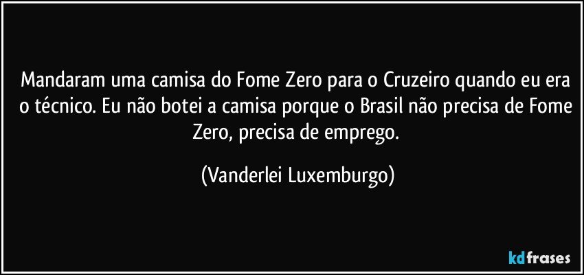 Mandaram uma camisa do Fome Zero para o Cruzeiro quando eu era o técnico. Eu não botei a camisa porque o Brasil não precisa de Fome Zero, precisa de emprego. (Vanderlei Luxemburgo)