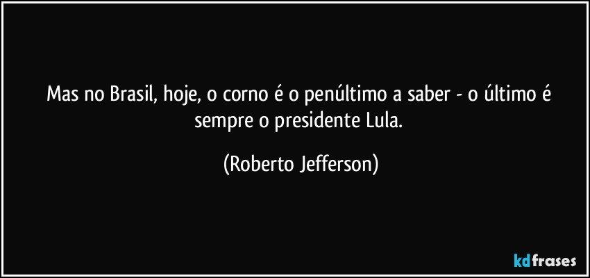 Mas no Brasil, hoje, o corno é o penúltimo a saber - o último é sempre o presidente Lula. (Roberto Jefferson)