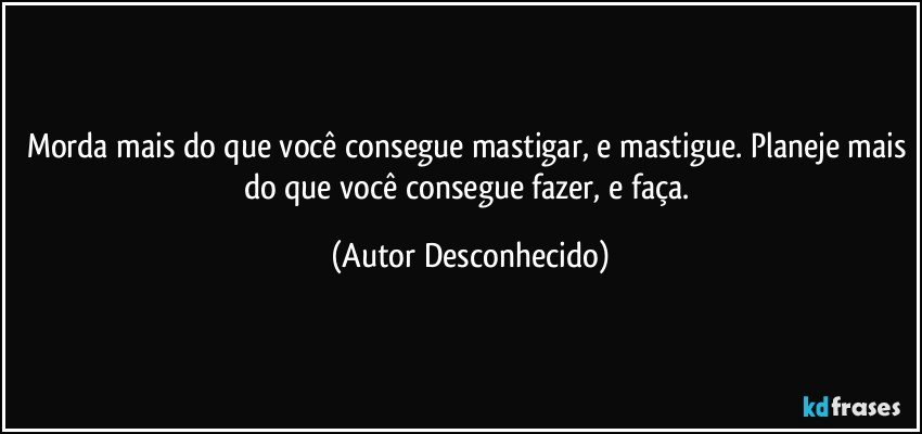 Morda mais do que você consegue mastigar, e mastigue. Planeje mais do que você consegue fazer, e faça. (Autor Desconhecido)