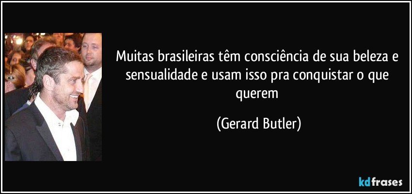 Muitas brasileiras têm consciência de sua beleza e sensualidade e usam isso pra conquistar o que querem (Gerard Butler)