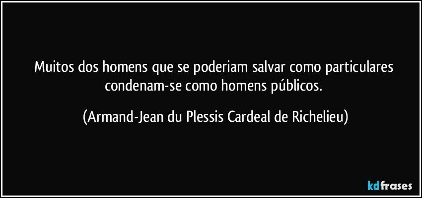 Muitos dos homens que se poderiam salvar como particulares condenam-se como homens públicos. (Armand-Jean du Plessis Cardeal de Richelieu)
