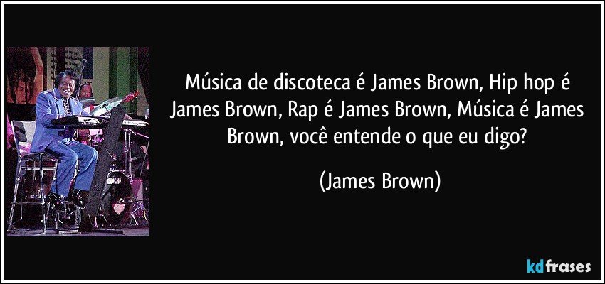Música de discoteca é James Brown, Hip hop é James Brown, Rap é James Brown, Música é James Brown, você entende o que eu digo? (James Brown)