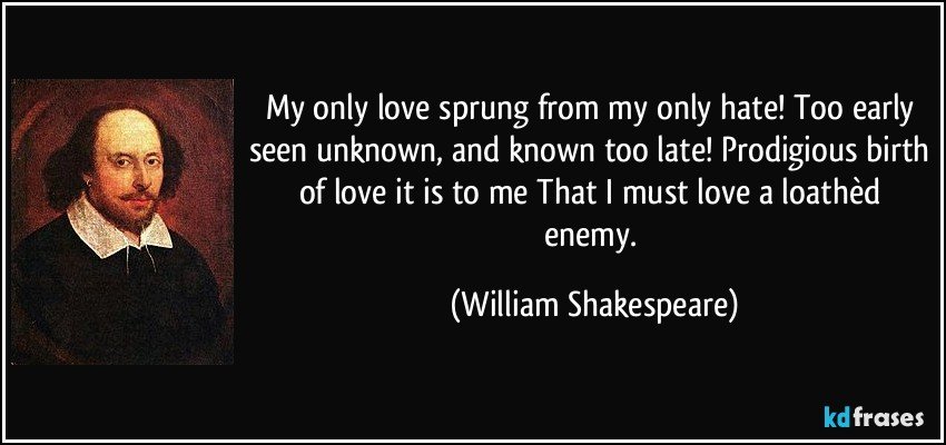 My only love sprung from my only hate! Too early seen unknown, and known too late! Prodigious birth of love it is to me That I must love a loathèd enemy. (William Shakespeare)
