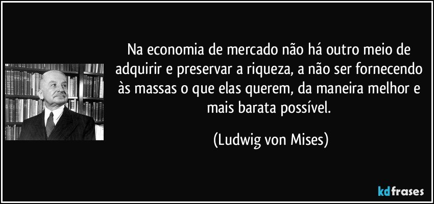 Na economia de mercado não há outro meio de adquirir e preservar a riqueza, a não ser fornecendo às massas o que elas querem, da maneira melhor e mais barata possível. (Ludwig von Mises)
