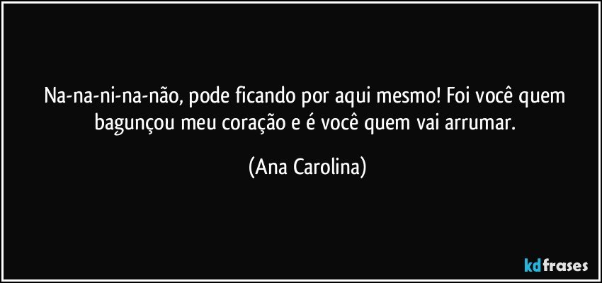 Na-na-ni-na-não, pode ficando por aqui mesmo! Foi você quem bagunçou meu coração e é você quem vai arrumar. (Ana Carolina)